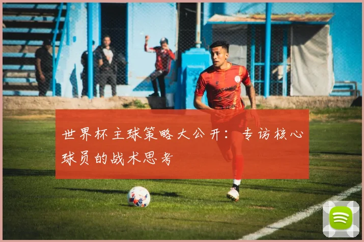 世界杯主球策略大公开：专访核心球员的战术思考