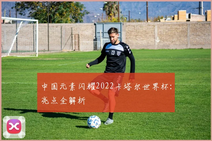 中国元素闪耀2022卡塔尔世界杯：亮点全解析